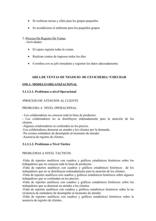 •   Se reubican mesas y sillas para los grupos pequeños

    •   Se acondiciona el ambiente para los pequeños grupos


3.-Proceso De Registro De Ventas
   -Actividades:

    •   El cajero registra todas la ventas

    •   Realizan conteo de ingresos todos los días

    •   Coordina con su jefe inmediato y registrar los datos adecuadamente.



        AREA DE VENTAS DE NEGOCIO DE CEVICHERIA “CHECHAR

OM-1: MODELO ORGANIZACIONAL

3.1.1.1.1. Problemas a nivel Operacional

•PROCESO DE ATENCION AL CLIENTE

PROBLEMA A NIVEL OPERACIONAL:

- Los colaboradores no conocen toda la línea de productos.
- Los colaboradores no se distribuyen ordenadamente para la atención de los
clientes.
-Algunos colaboradores se confunden en los precios.
-Los colaboradores demoran en atender a los clientes por la demanda.
-No existen estándares de desempeño al momento de atender.
-Ausencia de registro de clientes.

3.1.1.1.2. Problemas a Nivel Táctico

PROBLEMAS A NIVEL TACTICOS:

-Falta de reportes analíticos con cuadros y gráficos estadísticos históricos sobre los
trabajadores que no conocen toda la línea de productos.
-Falta de reportes analíticos con cuadros y gráficos estadísticos históricos de los
trabajadores que no se distribuyen ordenadamente para la atención de los clientes.
-Falta de reportes analíticos con cuadros y gráficos estadísticos históricos sobre algunos
trabajadores que se confundan en los precios.
-Falta de reportes analíticos con cuadros y gráficos estadísticos históricos sobre los
trabajadores que se demoran en atender a los clientes.
-Falta de reportes analíticos con cuadros y gráficos estadísticos históricos sobre la no
existencia de estándares de desempeño al momento de atender.
-Falta de reportes analíticos con cuadros y gráficos estadísticos históricos sobre la
ausencia de registro de clientes.
 