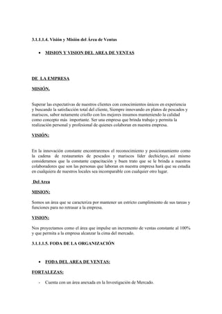 3.1.1.1.4. Visión y Misión del Área de Ventas

   •   MISION Y VISION DEL AREA DE VENTAS




DE LA EMPRESA

MISIÓN.


Superar las expectativas de nuestros clientes con conocimientos únicos en experiencia
y buscando la satisfacción total del cliente, Siempre innovando en platos de pescados y
mariscos, sabor netamente criollo con los mejores insumos manteniendo la calidad
como concepto más importante. Ser una empresa que brinda trabajo y permita la
realización personal y profesional de quienes colaboran en nuestra empresa.

VISIÓN:


En la innovación constante encontraremos el reconocimiento y posicionamiento como
la cadena de restaurantes de pescados y mariscos líder dechiclayo, así mismo
consideramos que la constante capacitación y buen trato que se le brinda a nuestros
colaboradores que son las personas que laboran en nuestra empresa hará que su estadía
en cualquiera de nuestros locales sea incomparable con cualquier otro lugar.

Del Area

MISION:

Somos un área que se caracteriza por mantener un estricto cumplimiento de sus tareas y
funciones para no retrasar a la empresa.

VISION:

Nos proyectamos como el área que impulse un incremento de ventas constante al 100%
y que permita a la empresa alcanzar la cima del mercado.

3.1.1.1.5. FODA DE LA ORGANIZACIÓN



   •   FODA DEL AREA DE VENTAS:

FORTALEZAS:

   -   Cuenta con un área anexada en la Investigación de Mercado.
 