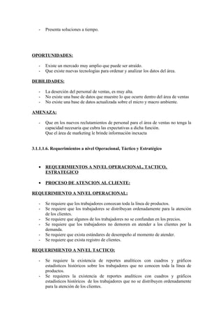 -   Presenta soluciones a tiempo.




OPORTUNIDADES:

   -   Existe un mercado muy amplio que puede ser atraído.
   -   Que existe nuevas tecnologías para ordenar y analizar los datos del área.

DEBILIDADES:

   -   La deserción del personal de ventas, es muy alta.
   -   No existe una base de datos que muestre lo que ocurre dentro del área de ventas
   -   No existe una base de datos actualizada sobre el micro y macro ambiente.

AMENAZA:

   -   Que en los nuevos reclutamientos de personal para el área de ventas no tenga la
       capacidad necesaria que cubra las expectativas a dicha función.
       Que el área de marketing le brinde información inexacta


3.1.1.1.6. Requerimientos a nivel Operacional, Táctico y Estratégico



   •   REQUERIMIENTOS A NIVEL OPERACIONAL, TACTICO,
       ESTRATEGICO

   •   PROCESO DE ATENCION AL CLIENTE:

REQUERIMIENTO A NIVEL OPERACIONAL:

   -   Se requiere que los trabajadores conozcan toda la línea de productos.
   -   Se requiere que los trabajadores se distribuyan ordenadamente para la atención
       de los clientes.
   -   Se requiere que algunos de los trabajadores no se confundan en los precios.
   -   Se requiere que los trabajadores no demoren en atender a los clientes por la
       demanda.
   -   Se requiere que exista estándares de desempeño al momento de atender.
   -   Se requiere que exista registro de clientes.

REQUERIMIENTO A NIVEL TACTICO:

   -   Se requiere la existencia de reportes analíticos con cuadros y gráficos
       estadísticos históricos sobre los trabajadores que no conocen toda la línea de
       productos.
   -   Se requieres la existencia de reportes analíticos con cuadros y gráficos
       estadísticos históricos de los trabajadores que no se distribuyen ordenadamente
       para la atención de los clientes.
 