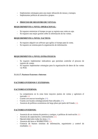 -   Implementar estrategias para una mejor ubicación de mesas y menajes.
   -   Implementar políticas de atención a grupos.


   •   PROCESO DE REGISTRO DE VENTAS:

REQUERIMIENTO A NIVEL OPERACIONAL:

   -   Se requiere minimizar el tiempo en que se registra una venta en caja.
   -   Se requiere una mejor gestión sobre la información de las ventas.

REQUERIMIENTO A NIVEL TACTICO:

   -   Se requiere adquirir un software que agilice el tiempo para la venta.
   -   Se requiere un sistema para la organización de información.




REQUERIMIENTO A NIVEL ESTRATEGICO:

   -   Se requiere implementar indicadores que permitan controlar el proceso de
       registro de ventas.
   -   Se requiere implementar estrategias para la organización de datos de las ventas
       vía Web.


3.1.1.1.7. Factores Externos e Internos



FACTORES INTERNOS Y EXTERNOS:


FACTORES EXTERNOS:

   -   La competencia en la zona tiene mayores puntos de ventas y aglomera el
       mercado. (-)
   -   Cuenta con nuevas tecnologías. (+).
   -   Cuenta con locales estratégicamente bien ubicados. (+).
   -   Ausencia de políticas económicas de largo plazo por parte del Estado. (-).


FACTORES INTERNOS:

   -   Ausencia de un sistema de premios y castigos, o políticas de motivación. (-)
   -   Ausencia de capacitación y entrenamiento. (-).
   -   Operatividad entre todas las áreas. (+).
   -   Ausencia del área es MARKETING. (-).
   -   Carencia de buenos sistemas de información, seguimiento y control de
       resultados. (-).
 