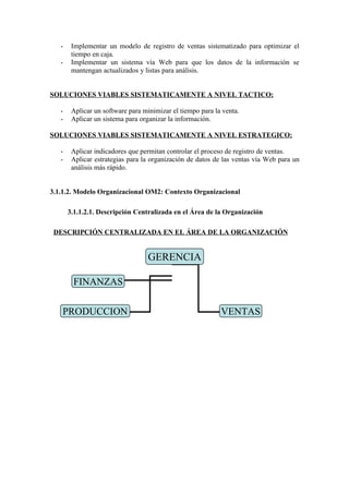 -    Implementar un modelo de registro de ventas sistematizado para optimizar el
        tiempo en caja.
   -    Implementar un sistema vía Web para que los datos de la información se
        mantengan actualizados y listas para análisis.


SOLUCIONES VIABLES SISTEMATICAMENTE A NIVEL TACTICO:

   -    Aplicar un software para minimizar el tiempo para la venta.
   -    Aplicar un sistema para organizar la información.

SOLUCIONES VIABLES SISTEMATICAMENTE A NIVEL ESTRATEGICO:

   -    Aplicar indicadores que permitan controlar el proceso de registro de ventas.
   -    Aplicar estrategias para la organización de datos de las ventas vía Web para un
        análisis más rápido.


3.1.1.2. Modelo Organizacional OM2: Contexto Organizacional

       3.1.1.2.1. Descripción Centralizada en el Área de la Organización

 DESCRIPCIÓN CENTRALIZADA EN EL ÁREA DE LA ORGANIZACIÓN


                                   GERENCIA

        FINANZAS

   PRODUCCION                                               VENTAS
 