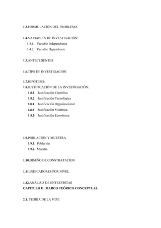 1.3.FORMULACIÓN DEL PROBLEMA


1.4.VARIABLES DE INVESTIGACIÓN:
  1.4.1. Variable Independiente
  1.4.2. Variable Dependiente


1.5.ANTECEDENTES


1.6.TIPO DE INVESTIGACIÓN


1.7.HIPÓTESIS:
1.8.JUSTIFICACIÓN DE LA INVESTIGACIÓN:
   1.8.1   Justificación Científica
   1.8.2   Justificación Tecnológica
   1.8.3   Justificación Organizacional
   1.8.4   Justificación Sistémica
   1.8.5   Justificación Económica




1.9.POBLACIÓN Y MUESTRA
   1.9.1. Población
   1.9.2. Muestra


1.10.DISEÑO DE CONSTRATACION


1.11.INDICADORES POR NIVEL


1.12.ANÁLISIS DE ENTREVISTAS
CAPITULO II: MARCO TEÓRICO CONCEPTUAL


2.1. TEORÍA DE LA MIPE
 