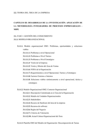2.2. TEORIA DEL ÁREA DE LA EMPRESA




CAPITLUO III: DESARROLLO DE LA INVESTIGACIÓN: APLICACIÓN DE
LA METODOLOGÍA INTEGRADORA DE PROCESOS EMPRESARIALES –
MIPE


3.1. FASE 1: GESTIÓN DEL CONOCIMIENTO
3.1.1. MODELO ORGANIZACIONAL


   3.1.1.1. Modelo organizacional OM1: Problemas, oportunidades y soluciones
         viables
         3.1.1.1.1. Problemas a nivel Operacional
         3.1.1.1.2. Problemas a Nivel Táctico
         3.1.1.1.3. Problemas a Nivel Estratégico
         3.1.1.1.4 Visión de la Empresa
         3.1.1.1.5. Visión y Misión del Área de Ventas
         3.1.1.1.6. FODA de la Organización
         3.1.1.1.7. Requerimientos a nivel Operacional, Táctico y Estratégico
         3.1.1.1.8. Factores Externos e Internos
         3.1.1.1.8. Soluciones viables sistémicamente a nivel operacional, táctico y
                   estratégico


   3.1.1.2. Modelo Organizacional OM2: Contexto Organizacional
         3.1.1.2.1. Descripción Centralizada en el Área de la Organización
         3.1.1.2.2. Modelo de Unidades Organizacionales
         3.1.1.2.3. Stakeholders
         3.1.1.2.4. Recurso de Hardware del área de la empresa
         3.1.1.2.5. Recursos de software
         3.1.1.2.6. Reglas del Negocio
         3.1.1.2.7. Criterios de Valoración
         3.1.1.2.10. Actual Cultura Organizacional del Área


   3.1.1.3. Plantilla OM3 del Modelo de Organización: Descomposición de Tareas
 
