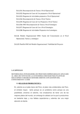 3.1.1.3.1. Descomposición de Tareas a Nivel Operacional
     3.1.1.3.2. Diagrama de Casos de Uso propuesto a Nivel Operacional
     3.1.1.3.3. Diagrama de Actividades propuesto a Nivel Operacional
     3.1.1.3.4. Descomposición de Tareas a Nivel Táctico
     3.1.1.3.5. Diagrama de Casos de Uso Propuesto a Nivel Táctico
     3.1.1.3.6. OM3 Descomposición de Tareas a Nivel Estratégico
     3.1.1.3.7. Diagrama de Casos de Uso a Nivel Estratégico
     3.1.1.3.8. Diagrama de Actividades Propuesto nivel estratégico


   3.1.1.4. Modelo Organizacional OM4: Fuente del Conocimiento en el Nivel
     Operacional, Táctico y estratégico


   3.1.1.5. Plantilla OM5 del Modelo Organizacional: Viabilidad del Proyecto




1.-CAPITULO I

METODOLOGIA INTEGRADORA DE PROCESOS EMPRESARIALES APLICADO
AL AREA DE VENTAS DE LA CEVICHERIA CHECHAR PARA PLANTEAR
SOLUCIONES VARIABLES SISTEMICAMENTE CON GESTION DEL
CONOCIMIENTO E-CRM

     1.1-REALIDAD PROBLEMÁTICA

   EL cebiche es el plato típico del Perú, el plato más emblemático del Perú,
   el símbolo mayor,      tanto porque es un problema como porque es una
   posibilidad, amamos el cebiche, nos ensalzamos de tener uno de los
   mejores platos del mundo, sin embargo la calidad con la que lo producimos
   es bastante baja, y nos faltaba capacitarnos y además dar una mejor
   atención al cliente.
 
