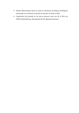 •   Instalar Datawarehouse para las tomas de decisiones de Business Intelligence
    relacionado con el Sistema de Gestión de atención al cliente en Web
•   Capacitación del personal en los nuevos procesos como uso de la Web con
    CRM, DataWareHouse, Herramientas OLAP, Balanced Scorecard.
 