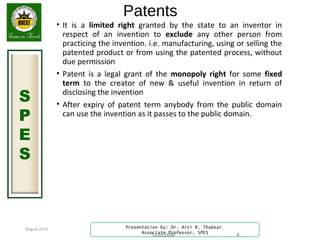 August 2015
S
P
E
S
Presentation by: Dr. Arti R. Thakkar
Associate Professor, SPES
Patents
• It is a limited right granted by the state to an inventor in
respect of an invention to exclude any other person from
practicing the invention. i.e. manufacturing, using or selling the
patented product or from using the patented process, without
due permission
• Patent is a legal grant of the monopoly right for some fixed
term to the creator of new & useful invention in return of
disclosing the invention
• After expiry of patent term anybody from the public domain
can use the invention as it passes to the public domain.
13-03-2009 4
 