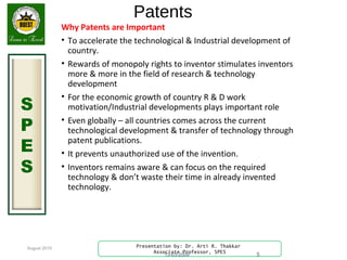 August 2015
S
P
E
S
Presentation by: Dr. Arti R. Thakkar
Associate Professor, SPES
Patents
Why Patents are Important
• To accelerate the technological & Industrial development of
country.
• Rewards of monopoly rights to inventor stimulates inventors
more & more in the field of research & technology
development
• For the economic growth of country R & D work
motivation/Industrial developments plays important role
• Even globally – all countries comes across the current
technological development & transfer of technology through
patent publications.
• It prevents unauthorized use of the invention.
• Inventors remains aware & can focus on the required
technology & don’t waste their time in already invented
technology.
13-03-2009 5
 