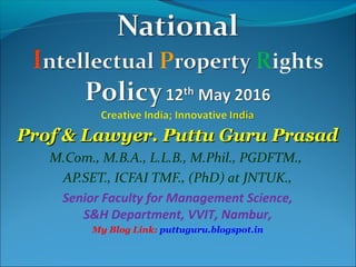 Prof & Lawyer. Puttu Guru PrasadProf & Lawyer. Puttu Guru Prasad
M.Com., M.B.A., L.L.B., M.Phil., PGDFTM.,
AP.SET., ICFAI TMF., (PhD) at JNTUK.,
Senior Faculty for Management Science,
S&H Department, VVIT, Nambur,
My Blog Link: puttuguru.blogspot.in
 