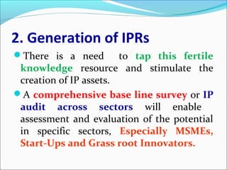 2. Generation of IPRs
There is a need to tap this fertile
knowledge resource and stimulate the
creation of IP assets.
A comprehensive base line survey or IP
audit across sectors will enable
assessment and evaluation of the potential
in specific sectors, Especially MSMEs,
Start-Ups and Grass root Innovators.
 
