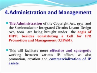 4.Administration and Management
The Administration of the Copyright Act, 1957 and
the Semiconductor Integrated Circuits Layout-Design
Act, 2000 are being brought under the aegis of
DIPP, besides constituting a Cell for IPR
Promotion and Management (CIPAM).
This will facilitate more effective and synergetic
working between various IP offices, as also
promotion, creation and commercialization of IP
assets.
 