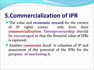 5.Commercialization of IPR
The value and economic reward for the owners
of IP rights comes only from their
commercialization. Entrepreneurship should
be encouraged so that the financial value of IPRs
is captured.
Another constraint faced is valuation of IP and
assessment of the potential of the IPRs for the
purpose of marketing it.
 