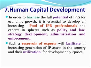 7.Human Capital Development
In order to harness the full potential of IPRs for
economic growth, it is essential to develop an
increasing Pool of IPR professionals and
experts in spheres such as policy and law,
strategy development, administration and
enforcement.
Such a reservoir of experts will facilitate in
increasing generation of IP assets in the country
and their utilization for development purposes.
 