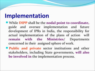 Implementation
While DIPP shall be the nodal point to coordinate,
guide and oversee implementation and future
development of IPRs in India, the responsibility for
actual implementation of the plans of action will
remain with the Ministries/ Departments
concerned in their assigned sphere of work.
Public and private sector institutions and other
stakeholders, including State governments, will also
be involved in the implementation process.
 