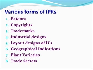 Various forms of IPRs
1. Patents
2. Copyrights
3. Trademarks
4. Industrial designs
5. Layout designs of ICs
6. Geographical Indications
7. Plant Varieties
8. Trade Secrets
 