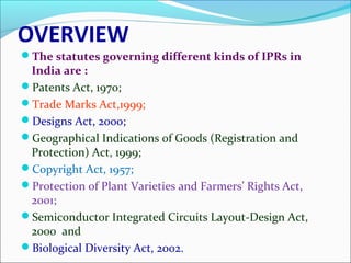 OVERVIEW
The statutes governing different kinds of IPRs in
India are :
Patents Act, 1970;
Trade Marks Act,1999;
Designs Act, 2000;
Geographical Indications of Goods (Registration and
Protection) Act, 1999;
Copyright Act, 1957;
Protection of Plant Varieties and Farmers’ Rights Act,
2001;
Semiconductor Integrated Circuits Layout-Design Act,
2000 and
Biological Diversity Act, 2002.
 