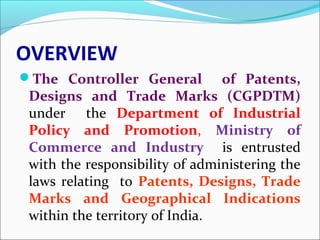 OVERVIEW
The Controller General of Patents,
Designs and Trade Marks (CGPDTM)
under the Department of Industrial
Policy and Promotion, Ministry of
Commerce and Industry is entrusted
with the responsibility of administering the
laws relating to Patents, Designs, Trade
Marks and Geographical Indications
within the territory of India.
 