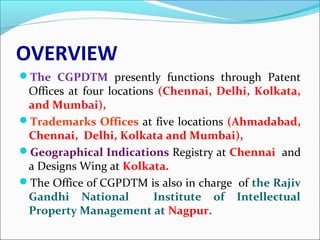 OVERVIEW
The CGPDTM presently functions through Patent
Offices at four locations (Chennai, Delhi, Kolkata,
and Mumbai),
Trademarks Offices at five locations (Ahmadabad,
Chennai, Delhi, Kolkata and Mumbai),
Geographical Indications Registry at Chennai and
a Designs Wing at Kolkata.
The Office of CGPDTM is also in charge of the Rajiv
Gandhi National Institute of Intellectual
Property Management at Nagpur.
 