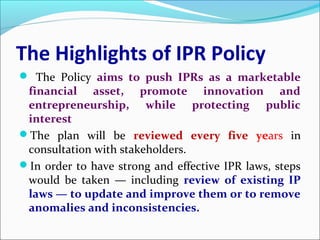 The Highlights of IPR Policy
 The Policy aims to push IPRs as a marketable
financial asset, promote innovation and
entrepreneurship, while protecting public
interest
The plan will be reviewed every five years in
consultation with stakeholders.
In order to have strong and effective IPR laws, steps
would be taken — including review of existing IP
laws — to update and improve them or to remove
anomalies and inconsistencies.
 
