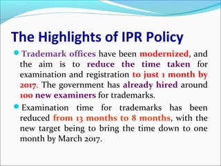 The Highlights of IPR Policy
Trademark offices have been modernized, and
the aim is to reduce the time taken for
examination and registration to just 1 month by
2017. The government has already hired around
100 new examiners for trademarks.
Examination time for trademarks has been
reduced from 13 months to 8 months, with the
new target being to bring the time down to one
month by March 2017.
 