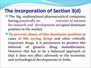 The incorporation of Section 3(d)
The big multinational pharmaceutical companies
having practically no restraint of amount
for research and development occupied dominant
position in the market.
To prevent abuse of this dominant position in
cases of life saving drugs and other critically
important drugs, it is paramount to protect the
interest of generic drug manufactures.
However this has to be a balanced approach so
that it does not affect adversely to the economic
and technological developments in India.
 