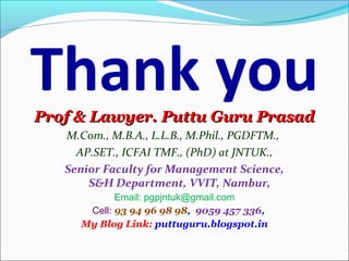 Thank youProf & Lawyer. Puttu Guru PrasadProf & Lawyer. Puttu Guru Prasad
M.Com., M.B.A., L.L.B., M.Phil., PGDFTM.,
AP.SET., ICFAI TMF., (PhD) at JNTUK.,
Senior Faculty for Management Science,
S&H Department, VVIT, Nambur,
Email: pgpjntuk@gmail.com
Cell: 93 94 96 98 98,  9059 457 336, 
My Blog Link: puttuguru.blogspot.in
 
