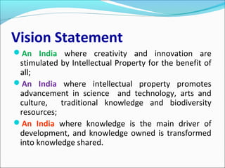 Vision Statement
An India where creativity and innovation are
stimulated by Intellectual Property for the benefit of
all;
An India where intellectual property promotes
advancement in science and technology, arts and
culture, traditional knowledge and biodiversity
resources;
An India where knowledge is the main driver of
development, and knowledge owned is transformed
into knowledge shared.
 