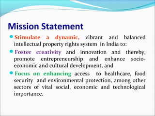Mission Statement
Stimulate a dynamic, vibrant and balanced
intellectual property rights system in India to:
Foster creativity and innovation and thereby,
promote entrepreneurship and enhance socio-
economic and cultural development, and
Focus on enhancing access to healthcare, food
security and environmental protection, among other
sectors of vital social, economic and technological
importance.
 