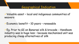 Geographical Indication
Valuable asset – local and indigenous communities of
weavers
Economic benefit – 10 years – renewable
Eg. Prior to GI on Banarasi silk & brocade - Handloom
industry was in huge loss – because mechanised unit was
producing cheap alternatives of silk
 