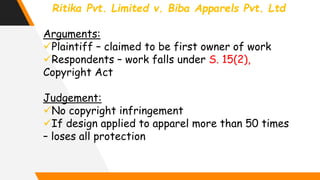 Ritika Pvt. Limited v. Biba Apparels Pvt. Ltd
Arguments:
Plaintiff – claimed to be first owner of work
Respondents – work falls under S. 15(2),
Copyright Act
Judgement:
No copyright infringement
If design applied to apparel more than 50 times
– loses all protection
 