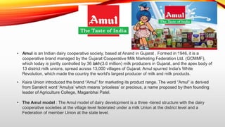 • Amul is an Indian dairy cooperative society, based at Anand in Gujarat . Formed in 1946, it is a
cooperative brand manag...