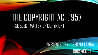 THE COPYRIGHT ACT,1957
- SUBJECT MATTER OF COPYRIGHT
PRESENTED BY – SHANU LAMBA
1505140002
 