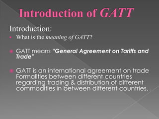 Introduction:
   What is the meaning of GATT?

   GATT means “General Agreement on Tariffs and
    Trade”

   GATT is an international agreement on trade
    Formalities between different countries
    regarding trading & distribution of different
    commodities in between different countries.
 