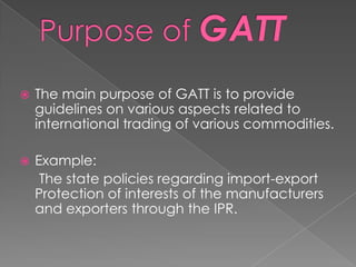    The main purpose of GATT is to provide
    guidelines on various aspects related to
    international trading of various commodities.

   Example:
     The state policies regarding import-export
    Protection of interests of the manufacturers
    and exporters through the IPR.
 