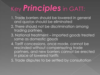 1. Trade barriers should be lowered in general
  and quotas should be eliminated
2. There should not be discrimination among
  trading partners
3. National treatment – imported goods treated
  same as domestic goods
4. Tariff concessions, once made, cannot be
  rescinded without compensating trade
  partners, and new barriers cannot be erected
  in place of lowered tariffs
5. Trade disputes to be settled by consultation
 