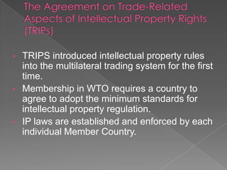 • TRIPS introduced intellectual property rules
  into the multilateral trading system for the first
  time.
• Membership in WTO requires a country to
  agree to adopt the minimum standards for
  intellectual property regulation.
• IP laws are established and enforced by each
  individual Member Country.
 