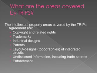 The intellectual property areas covered by the TRIPs
  Agreement are:
  • Copyright and related rights
  • Trademarks
  • Industrial designs
  • Patents
  • Layout-designs (topographies) of integrated
     circuits
  • Undisclosed information, including trade secrets
  • Enforcement
 