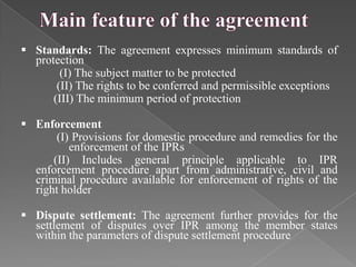  Standards: The agreement expresses minimum standards of
  protection
        (I) The subject matter to be protected
       (II) The rights to be conferred and permissible exceptions
      (III) The minimum period of protection

 Enforcement
       (I) Provisions for domestic procedure and remedies for the
          enforcement of the IPRs
      (II) Includes general principle applicable to IPR
  enforcement procedure apart from administrative, civil and
  criminal procedure available for enforcement of rights of the
  right holder

 Dispute settlement: The agreement further provides for the
  settlement of disputes over IPR among the member states
  within the parameters of dispute settlement procedure
 