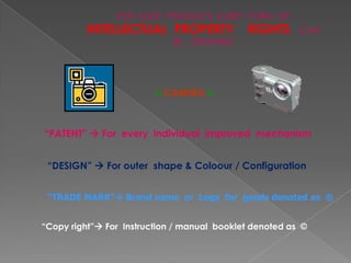 FOR MOST PRODUCTS EVERY FORM OF
          INTELLECTUAL PROPERTY              RIGHTS      CAN
                             BE OBTAINED




                         CAMERA



“PATENT”  For every individual improved mechanism


 “DESIGN”  For outer shape & Coloour / Configuration


 “TRADE MARK” Brand name or Logo for goods denoted as ®


“Copy right” For Instruction / manual booklet denoted as ©
 