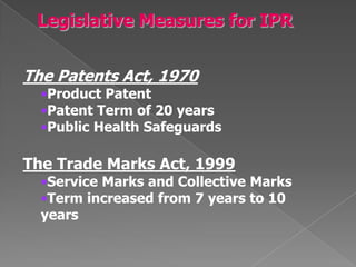 The Patents Act, 1970
  •Product Patent
  •Patent Term of 20 years
  •Public Health Safeguards

The Trade Marks Act, 1999
  •Service Marks and Collective Marks
  •Term increased from 7 years to 10
  years
 
