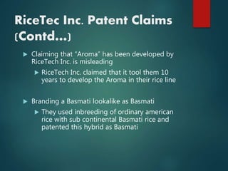  Claiming that “Aroma” has been developed by
RiceTech Inc. is misleading
 RiceTech Inc. claimed that it tool them 10
years to develop the Aroma in their rice line
 Branding a Basmati lookalike as Basmati
 They used inbreeding of ordinary american
rice with sub continental Basmati rice and
patented this hybrid as Basmati
RiceTec Inc. Patent Claims
(Contd…)
 