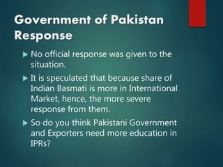 Government of Pakistan
Response
 No official response was given to the
situation.
 It is speculated that because share of
Indian Basmati is more in International
Market, hence, the more severe
response from them.
 So do you think Pakistani Government
and Exporters need more education in
IPRs?
 