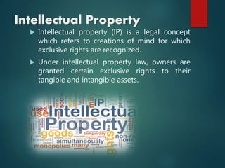 Intellectual Property
 Intellectual property (IP) is a legal concept
which refers to creations of mind for which
exclusive rights are recognized.
 Under intellectual property law, owners are
granted certain exclusive rights to their
tangible and intangible assets.
 