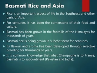 Basmati Rice and Asia
 Rice is an important aspect of life in the Southeast and other
parts of Asia.
 For centuries, it has been the cornerstone of their food and
culture.
 Basmati has been grown in the foothills of the Himalayas for
thousands of years.
 Basmati rice is being grown in subcontinent for centuries.
 Its flavour and aroma has been developed through selective
breeding for thousands of years.
 It is common knowledge that what Champagne is to France,
Basmati is to subcontinent (Pakistan and India).
 