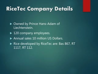 RiceTec Company Details
 Owned by Prince Hans-Adam of
Liechtenstein.
 120 company employees.
 Annual sales 10 million US Dollars.
 Rice developed by RiceTec are: Bas 867, RT
1117, RT 112.
 