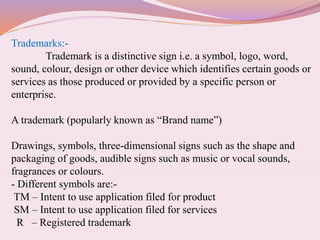 Trademarks:-
Trademark is a distinctive sign i.e. a symbol, logo, word,
sound, colour, design or other device which identifies certain goods or
services as those produced or provided by a specific person or
enterprise.
A trademark (popularly known as “Brand name”)
Drawings, symbols, three-dimensional signs such as the shape and
packaging of goods, audible signs such as music or vocal sounds,
fragrances or colours.
- Different symbols are:-
TM – Intent to use application filed for product
SM – Intent to use application filed for services
R – Registered trademark
 