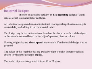 Industrial Designs:-
It refers to a creative activity, an Eye appealing design of useful
articles which is ornamental or aesthetic.
An industrial design renders an object attractive or appealing, thus increasing its
marketability and adding to its commercial value.
The design may be three-dimensional based on the shape or surface of the object,
or the two-dimensional based on the object’s patterns, lines or colours.
Novelty, originality and visual appeal are essential if an industrial design is to be
patented.
The holder of this legal title has the exclusive right to make, import or sell any
objects to which the design is applied.
The period of protection granted is from 10 to 25 years.
 