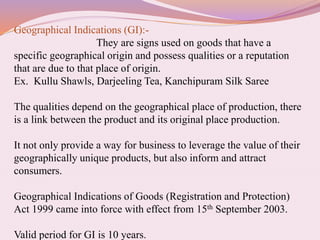 Geographical Indications (GI):-
They are signs used on goods that have a
specific geographical origin and possess qualities or a reputation
that are due to that place of origin.
Ex. Kullu Shawls, Darjeeling Tea, Kanchipuram Silk Saree
The qualities depend on the geographical place of production, there
is a link between the product and its original place production.
It not only provide a way for business to leverage the value of their
geographically unique products, but also inform and attract
consumers.
Geographical Indications of Goods (Registration and Protection)
Act 1999 came into force with effect from 15th September 2003.
Valid period for GI is 10 years.
 