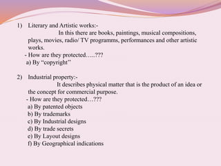 1) Literary and Artistic works:-
In this there are books, paintings, musical compositions,
plays, movies, radio/ TV programms, performances and other artistic
works.
- How are they protected…..???
a) By “copyright’’
2) Industrial property:-
It describes physical matter that is the product of an idea or
the concept for commercial purpose.
- How are they protected…???
a) By patented objects
b) By trademarks
c) By Industrial designs
d) By trade secrets
e) By Layout designs
f) By Geographical indications
 