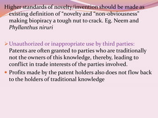 Higher standards of novelty/invention should be made as
existing definition of “novelty and “non-obviousness”
making biopiracy a tough nut to crack. Eg. Neem and
Phyllanthus niruri
Unauthorized or inappropriate use by third parties:
Patents are often granted to parties who are traditionally
not the owners of this knowledge, thereby, leading to
conflict in trade interests of the parties involved.
 Profits made by the patent holders also does not flow back
to the holders of traditional knowledge
 