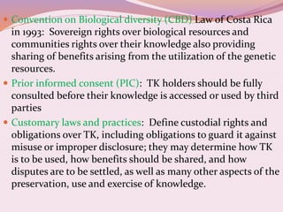  Convention on Biological diversity (CBD) Law of Costa Rica
in 1993: Sovereign rights over biological resources and
communities rights over their knowledge also providing
sharing of benefits arising from the utilization of the genetic
resources.
 Prior informed consent (PIC): TK holders should be fully
consulted before their knowledge is accessed or used by third
parties
 Customary laws and practices: Define custodial rights and
obligations over TK, including obligations to guard it against
misuse or improper disclosure; they may determine how TK
is to be used, how benefits should be shared, and how
disputes are to be settled, as well as many other aspects of the
preservation, use and exercise of knowledge.
 